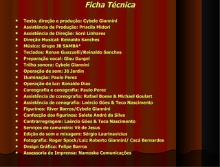 Ficha Técnica
   Texto, direção e produção: Cybele Giannini
   Assistência de Produção: Priscila Midori
   Assistência de Direção: Soró Linhares
   Direção Musical: Reinaldo Sanches
   Música: Grupo JB SAMBA*
   Teclados: Renan Guazzelli/Reinaldo Sanches
   Preparação vocal: Glau Gurgel
   Trilha sonora: Cybele Giannini
   Operação de som: Jô Jardin
   Iluminação: Paulo Perez
   Operação de luz: Ronaldo Dias
   Coreografia e cenografia: Paulo Perez
   Assistência de coreografia: Rafael Boese & Michael Goulart
   Assistência de cenografia: Laércio Góes & Teco Nascimento
   Figurinos: River Barros/Cybele Giannini
   Confecção dos figurinos: Salete André da Silva
   Contrarregragem: Laércio Góes & Teco Nascimento
   Serviços de camareira: Vê de Jesus
   Edição de som e mixagem: Sérgio Laurinavicius
   Fotografia: Roger Spock/Luiz Roberto Giannini/ Cacá Bernardes
   Design Gráfico: Felipe Barros
   Assessoria de Imprensa: Namoska Comunicações
 