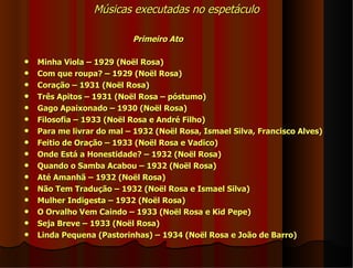 Músicas executadas no espetáculo

                           Primeiro Ato

   Minha Viola – 1929 (Noël Rosa)
   Com que roupa? – 1929 (Noël Rosa)
   Coração – 1931 (Noël Rosa)
   Três Apitos – 1931 (Noël Rosa – póstumo)
   Gago Apaixonado – 1930 (Noël Rosa)
   Filosofia – 1933 (Noël Rosa e André Filho)
   Para me livrar do mal – 1932 (Noël Rosa, Ismael Silva, Francisco Alves)
   Feitio de Oração – 1933 (Noël Rosa e Vadico)
   Onde Está a Honestidade? – 1932 (Noël Rosa)
   Quando o Samba Acabou – 1932 (Noël Rosa)
   Até Amanhã – 1932 (Noël Rosa)
   Não Tem Tradução – 1932 (Noël Rosa e Ismael Silva)
   Mulher Indigesta – 1932 (Noël Rosa)
   O Orvalho Vem Caindo – 1933 (Noël Rosa e Kid Pepe)
   Seja Breve – 1933 (Noël Rosa)
   Linda Pequena (Pastorinhas) – 1934 (Noël Rosa e João de Barro)
 