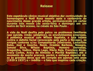 Release


Este espetáculo cênico-musical objetiva dar continuidade às
homenagens a Noël Rosa mesmo após o centenário do
nascimento desse grande artista, permanecendo em cartaz
durante três meses (de sexta-feira a domingo) em um
teatro de fácil acesso, na cidade de São Paulo .

A vida de Noël desfila pelo palco: os problemas familiares
(pai suicida, irmão epiléptico), os envolvimentos amorosos,
a polêmica musical com Wilson Baptista, a luta íntima
contra o defeito facial (provocado pelo parto a fórceps), os
amigos cantores e/ou compositores (Almirante, Lamartine
Babo, Joel e Gaúcho, Nonô, Orestes Barbosa, Nássara,
Ismael Silva, Wilson Baptista, Homero Dornellas,
Braguinha, Vadico, Mário Lago, Mário Reis, Francisco Alves,
Aracy Cortes, Aracy de Almeida e Marília Baptista) até o
momento da morte precoce, porém o enfoque especial dá-
se às grandes obras que ele compôs em apenas sete anos
(1929 a 1937) e – inédito – o fato que inspirou cada criação.
 