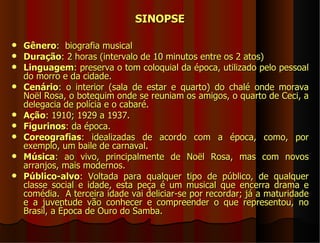 SINOPSE

   Gênero: biografia musical
   Duração: 2 horas (intervalo de 10 minutos entre os 2 atos)
   Linguagem: preserva o tom coloquial da época, utilizado pelo pessoal
    do morro e da cidade.
   Cenário: o interior (sala de estar e quarto) do chalé onde morava
    Noël Rosa, o botequim onde se reuniam os amigos, o quarto de Ceci, a
    delegacia de polícia e o cabaré.
   Ação: 1910; 1929 a 1937.
   Figurinos: da época.
   Coreografias: idealizadas de acordo com a época, como, por
    exemplo, um baile de carnaval.
   Música: ao vivo, principalmente de Noël Rosa, mas com novos
    arranjos, mais modernos.
   Público-alvo: Voltada para qualquer tipo de público, de qualquer
    classe social e idade, esta peça é um musical que encerra drama e
    comédia. A terceira idade vai deliciar-se por recordar; já a maturidade
    e a juventude vão conhecer e compreender o que representou, no
    Brasil, a Época de Ouro do Samba.
 
