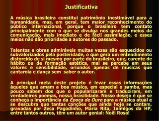 Justificativa
A música brasileira constitui patrimônio inestimável para a
humanidade, mas, em geral, tem maior reconhecimento do
público internacional, porque o brasileiro tem contato
principalmente com o que se divulga nos grandes meios de
comunicação, mais imediato e de fácil assimilação, e esses
meios não dão prioridade a autores do passado.

Talentos e obras admiráveis muitas vezes são esquecidos ou
subvalorizados pela posteridade, o que gera um entendimento
distorcido de si mesmo por parte do brasileiro, que, carente de
hábito ou de formação estética, mal se percebe em seus
valores e sensibilidade, oriundos apenas de músicas que
cantarola e dança sem saber o autor.

A principal meta deste projeto é levar essas informações
àqueles que amam a boa música, em especial o samba, mas
pouco sabem dos que o popularizaram e traduziram, em
verdadeiros poemas, nossa brasilidade. Nosso desejo é que se
conheça a importância da Época de Ouro para a música atual e
se descubra que tantas canções que ainda hoje se cantam,
gravadas por Zeca Pagodinho, Maria Rita, Inimigos da HP,
entre tantos outros, têm um autor genial: Noël Rosa!
 