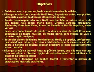 Objetivos

- Colaborar com a preservação da memória musical brasileira;
- Divulgar e valorizar a obra de Noël Rosa, importante autor, compositor,
  violonista e cantor de diversos clássicos do samba;
- Prestar homenagem não só a Noël, mas também a outros músicos de
  seu tempo, tais como: Mário Lago, Orestes Barbosa, Braguinha,
  Almirante, Francisco Alves, Aracy de Almeida e Marília Baptista, entre
  vários;
- Levar ao conhecimento do público a vida e a obra de Noël Rosa num
  espetáculo de teatro musical, de médio porte, com música ao vivo e
  caracterização de época;
- Estimular alunos do Ensino Fundamental, Médio e Superior, professores,
  pesquisadores, músicos, artistas e historiadores a desenvolver estudos
  sobre a história da música popular brasileira e, mais especificamente,
  sobre o samba;
- Divulgar a música de Noël Rosa ao público jovem, que não teve contato
  com sua obra, e oferecer opção de entretenimento aos adultos e às
  pessoas da terceira idade;
- Incentivar a formação de público teatral e fomentar a prática de
  espetáculos musicais brasileiros.
 