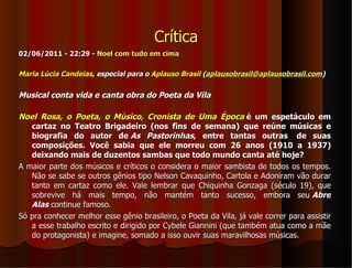 Crítica
02/06/2011 - 22:29 - Noel com tudo em cima

Maria Lúcia Candeias, especial para o Aplauso Brasil (aplausobrasil@aplausobrasil.com)

Musical conta vida e canta obra do Poeta da Vila

Noel Rosa, o Poeta, o Músico, Cronista de Uma Época é um espetáculo em
   cartaz no Teatro Brigadeiro (nos fins de semana) que reúne músicas e
   biografia do autor de As Pastorinhas, entre tantas outras de suas
   composições. Você sabia que ele morreu com 26 anos (1910 a 1937)
   deixando mais de duzentos sambas que todo mundo canta até hoje?
A maior parte dos músicos e críticos o considera o maior sambista de todos os tempos.
   Não se sabe se outros gênios tipo Nelson Cavaquinho, Cartola e Adoniram vão durar
   tanto em cartaz como ele. Vale lembrar que Chiquinha Gonzaga (século 19), que
   sobrevive há mais tempo, não mantém tanto sucesso, embora seu Abre
   Alas continue famoso.
Só pra conhecer melhor esse gênio brasileiro, o Poeta da Vila, já vale correr para assistir
   a esse trabalho escrito e dirigido por Cybele Giannini (que também atua como a mãe
   do protagonista) e imagine, somado a isso ouvir suas maravilhosas músicas.
 
