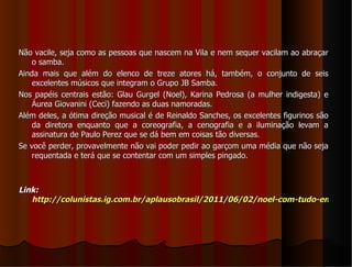 Não vacile, seja como as pessoas que nascem na Vila e nem sequer vacilam ao abraçar
    o samba.
Ainda mais que além do elenco de treze atores há, também, o conjunto de seis
    excelentes músicos que integram o Grupo JB Samba.
Nos papéis centrais estão: Glau Gurgel (Noel), Karina Pedrosa (a mulher indigesta) e
    Áurea Giovanini (Ceci) fazendo as duas namoradas.
Além deles, a ótima direção musical é de Reinaldo Sanches, os excelentes figurinos são
    da diretora enquanto que a coreografia, a cenografia e a iluminação levam a
    assinatura de Paulo Perez que se dá bem em coisas tão diversas.
Se você perder, provavelmente não vai poder pedir ao garçom uma média que não seja
    requentada e terá que se contentar com um simples pingado.



Link:
   http://colunistas.ig.com.br/aplausobrasil/2011/06/02/noel-com-tudo-em-cima
 