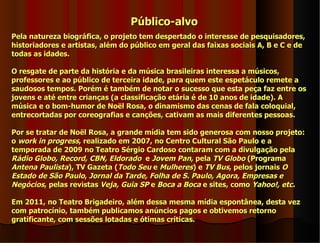 Público-alvo
Pela natureza biográfica, o projeto tem despertado o interesse de pesquisadores,
historiadores e artistas, além do público em geral das faixas sociais A, B e C e de
todas as idades.

O resgate de parte da história e da música brasileiras interessa a músicos,
professores e ao público de terceira idade, para quem este espetáculo remete a
saudosos tempos. Porém é também de notar o sucesso que esta peça faz entre os
jovens e até entre crianças (a classificação etária é de 10 anos de idade). A
música e o bom-humor de Noël Rosa, o dinamismo das cenas de fala coloquial,
entrecortadas por coreografias e canções, cativam as mais diferentes pessoas.

Por se tratar de Noël Rosa, a grande mídia tem sido generosa com nosso projeto:
o work in progress, realizado em 2007, no Centro Cultural São Paulo e a
temporada de 2009 no Teatro Sérgio Cardoso contaram com a divulgação pela
Rádio Globo, Record, CBN, Eldorado e Jovem Pan, pela TV Globo (Programa
Antena Paulista), TV Gazeta (Todo Seu e Mulheres) e TV Bus, pelos jornais O
Estado de São Paulo, Jornal da Tarde, Folha de S. Paulo, Agora, Empresas e
Negócios, pelas revistas Veja, Guia SP e Boca a Boca e sites, como Yahoo!, etc.

Em 2011, no Teatro Brigadeiro, além dessa mesma mídia espontânea, desta vez
com patrocínio, também publicamos anúncios pagos e obtivemos retorno
gratificante, com sessões lotadas e ótimas críticas.
 