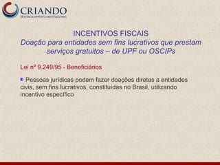 Lei nº 9.249/95 - Beneficiários Pessoas jurídicas podem fazer doações diretas a entidades civis, sem fins lucrativos, constituídas no Brasil, utilizando incentivo específico INCENTIVOS FISCAIS Doação para entidades sem fins lucrativos que prestam serviços gratuitos – de UPF ou OSCIPs 