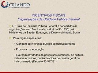 INCENTIVOS FISCAIS Organizações de Utilidade Pública Federal O Título de Utilidade Pública Federal é concedidos às organizações sem fins lucrativos (Lei no 91/1935) pelo Ministérios da Saúde, Educaçao e Desenvolvimento Social Para organizações que: Atendam ao interesse público comprovadamente Promovam a educação Exerçam atividades de pesquisas científicas, de cultura, inclusive artísticas, ou filantrópicas de caráter geral ou indiscriminado (Decreto 50.517/61 ) 
