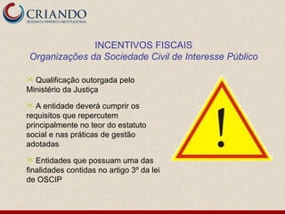 INCENTIVOS FISCAIS Organizações da Sociedade Civil de Interesse Público Qualificação outorgada pelo Ministério da Justiça A entidade deverá cumprir os requisitos que repercutem principalmente no teor do estatuto social e nas práticas de gestão adotadas Entidades que possuam uma das finalidades contidas no artigo 3º da lei de OSCIP 