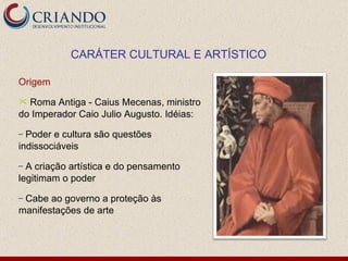 Origem Roma Antiga - Caius Mecenas, ministro do Imperador Caio Julio Augusto. Idéias: Poder e cultura são questões indissociáveis A criação artística e do pensamento legitimam o poder Cabe ao governo a proteção às manifestações de arte CARÁTER CULTURAL E ARTÍSTICO 