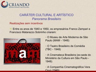 Realizações sem incentivos Entre os anos de 1940 e 1950, os empresários Franco Zampari e Francisco Matarazzo Sobrinho criaram: CARÁTER CULTURAL E ARTÍSTICO Panorama Brasileiro O Museu de Arte Moderna de São Paulo (MAM - 1948) O Teatro Brasileiro de Comédia (TBC - 1948) A Cinemateca Brasileira (ex-sede do Ministério da Cultura em São Paulo - 1948) A Companhia Cinematográfica Vera Cruz (1949 ) 
