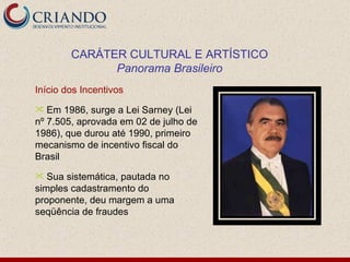 Início dos Incentivos Em 1986, surge a Lei Sarney (Lei nº 7.505, aprovada em 02 de julho de 1986), que durou até 1990, primeiro mecanismo de incentivo fiscal do Brasil Sua sistemática, pautada no simples cadastramento do proponente, deu margem a uma seqüência de fraudes CARÁTER CULTURAL E ARTÍSTICO Panorama Brasileiro 