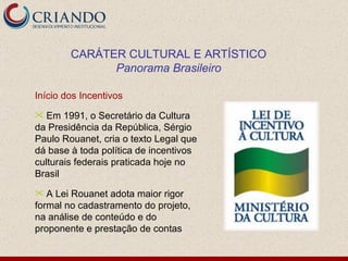 Início dos Incentivos Em 1991, o Secretário da Cultura da Presidência da República, Sérgio Paulo Rouanet, cria o texto Legal que dá base à toda política de incentivos culturais federais praticada hoje no Brasil A Lei Rouanet adota maior rigor formal no cadastramento do projeto, na análise de conteúdo e do proponente e prestação de contas CARÁTER CULTURAL E ARTÍSTICO Panorama Brasileiro 