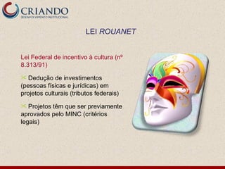 Lei Federal de incentivo à cultura (nº 8.313/91) Dedução de investimentos (pessoas físicas e jurídicas) em projetos culturais (tributos federais) Projetos têm que ser previamente aprovados pelo MINC (critérios legais) LEI  ROUANET 