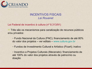 Lei Federal de incentivo à cultura (nº 8.313/91) Três são os mecanismos para canalização de recursos públicos e/ou privados:  Fundo Nacional da Cultura (FNC); financiamento de até 80% do valor dos projetos – ver editais –  www.cultura.gov.br Fundos de Investimento Cultural e Artístico (Ficart); inativo Incentivo a Projetos Culturais (Mecenato); financiamento de  até 100% do valor dos projetos através de patrocínio ou doação INCENTIVOS FISCAIS Lei Rouanet 
