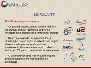 Benefícios aos patrocinadores Os patrocinadores podem receber até 10% do produto cultural resultante do projeto investido para distribuição promocional gratuita Caso haja mais de um patrocinador, a distribuição dos produtos resultantes do projeto deve ser feita proporcionalmente ao investimento feito, respeitando-se o referido limite de 10% para o conjunto de incentivadores O patrocinador pode inserir sua marca no produto cultural e em todo material de divulgação LEI  ROUANET 