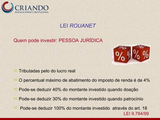 Quem pode investir: PESSOA JURÍDICA Tributadas pelo do lucro real O percentual máximo de abatimento do imposto de renda é de 4% Pode-se deduzir 40% do montante investido quando doação Pode-se deduzir 30% do montante investido quando patrocínio  Pode-se deduzir 100% do montante investido  através do art. 18  LEI 9.784/99 LEI  ROUANET 