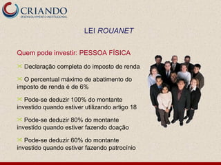 Quem pode investir: PESSOA FÍSICA D eclaração completa do imposto de renda O percentual máximo de abatimento do imposto de renda é de 6% Pode-se deduzir 100% do montante investido quando estiver utilizando artigo 18 Pode-se deduzir 80% do montante investido quando estiver fazendo doação Pode-se deduzir 60% do montante investido quando estiver fazendo patrocínio LEI  ROUANET 