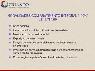 Artes cênicas Livros de valor artístico, literário ou humanístico Música erudita ou instrumental Exposição de artes visuais Doação de acervos para bibliotecas públicas, museus, cinematecas Produção de obras cinematográficas e videofonográficas de curta e média metragem Preservação do patrimônio cultural material e imaterial MODALIDADES COM ABATIMENTO INTEGRAL (100%) LEI 9.784/99 