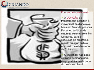 Formas de investimento A  DOAÇÃO  é a transferência definitiva e irreversível de dinheiro ou bens em favor de pessoas físicas ou jurídicas de natureza cultural, sem fins lucrativos, para a execução de programa, projeto ou ação cultural aprovado pelo Ministério da Cultura  O investidor não pode utilizar publicidade nem exigir gratuitamente parte do produto cultural 