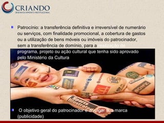 Patrocínio: a transferência definitiva e irreversível de numerário ou serviços, com finalidade promocional, a cobertura de gastos ou a utilização de bens móveis ou imóveis do patrocinador, sem a transferência de domínio, para a  realização de programa, projeto ou ação cultural que tenha sido aprovado pelo Ministério da Cultura O objetivo geral do patrocinador é divulgar sua marca (publicidade) 