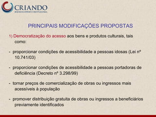 1)  Democratização do acesso  aos bens e produtos culturais, tais como:  -  proporcionar condições de acessibilidade a pessoas idosas (Lei nº 10.741/03)  -  proporcionar condições de acessibilidade a pessoas portadoras de deficiência (Decreto nº 3.298/99) -  tornar preços de comercialização de obras ou ingressos mais acessíveis à população -  promover distribuição gratuita de obras ou ingressos a beneficiários previamente identificados PRINCIPAIS MODIFICAÇÕES PROPOSTAS 
