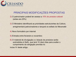 2)   O patrocinador poderá ter acesso a  10% do produto cultural  (antes era 25%) 3)  O Ministério identificará as prioridades estruturantes da Cultura, arregimentará patrocinadores e lançará os editais do Mecenat o 4)  Novo formulário por internet 5)  Entrada entre fevereiro e novembro 6)   O material de divulgação e o leiaute de produtos serão submetidos à Sefic, que terá 10 (dez) dias para avaliar o cumprimento da obrigação prevista no inciso IV deste artigo. PRINCIPAIS MODIFICAÇÕES PROPOSTAS 