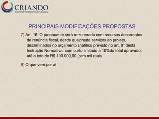 7)  Art. 16. O proponente será remunerado com recursos decorrentes de renúncia fiscal, desde que preste serviços ao projeto, discriminados no orçamento analítico previsto no art. 8º desta Instrução Normativa, com custo limitado a 10%do total aprovado, até o teto de R$ 100.000,00 (cem mil reais 8)  O que vem por aí PRINCIPAIS MODIFICAÇÕES PROPOSTAS 