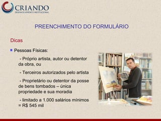 PREENCHIMENTO DO FORMULÁRIO Dicas Pessoas Físicas: - Próprio artista, autor ou detentor da obra, ou - Terceiros autorizados pelo artista - Proprietário ou detentor da posse de bens tombados – única propriedade e sua moradia - limitado a 1.000 salários mínimos = R$ 545 mil 
