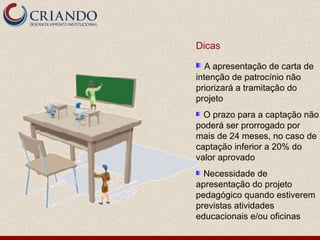 Dicas A apresentação de carta de intenção de patrocínio não priorizará a tramitação do projeto O prazo para a captação não poderá ser prorrogado por mais de 24 meses, no caso de captação inferior a 20% do valor aprovado Necessidade de apresentação do projeto pedagógico quando estiverem previstas atividades educacionais e/ou oficinas 
