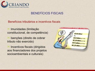 Imunidades (limitação constitucional, de competência) Isenções (direito de cobrar tributo não exercido) Incentivos fiscais (dirigidos aos financiadores dos projetos socioambientais e culturais) BENEFÍCIOS FISCAIS Benefícios tributários e incentivos fiscais 