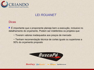 Dicas É importante que o proponente planeje bem a execução, inclusive no detalhamento do orçamento. Podem ser indeferidos os projetos que:  Tiverem valores inadequados aos preços de mercado Tenham recomendação técnica de cortes iguais ou superiores a 50% do orçamento proposto LEI  ROUANET 