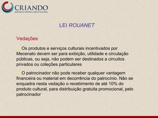 Vedações Os produtos e serviços culturais incentivados por Mecenato devem ser para exibição, utilidade e circulação públicas, ou seja, não podem ser destinados a circuitos privados ou coleções particulares O patrocinador não pode receber qualquer vantagem financeira ou material em decorrência do patrocínio. Não se enquadra nesta vedação o recebimento de até 10% do produto cultural, para distribuição gratuita promocional, pelo patrocinador LEI  ROUANET 
