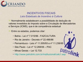 Normalmente estabelecem a possibilidade de dedução de valores investidos do Imposto sobre a Circulação de Mercadorias e Serviços (ICMS), que é de competência estadual Entre os estados, podemos citar: Bahia - Lei nº 7.015/96 - FAZCULTURA Rio de Janeiro - Decreto nº 22.486/86 Pernambuco - Leis nº 11.005/93 e nº 11.236/95 São Paulo - Lei nº 12.268/06 – PAC Minas Gerais – Lei 12.733  http://www.patrolink.com.br/institucional/calc1.asp INCENTIVOS FISCAIS Leis Estaduais de Incentivo à Cultura 