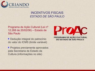 Programa de Ação Cultural (Lei nº 12.268 de 20/02/06) – Estado de São Paulo Dedução integral do patrocínio do valor do ICMS (limite variável) Projetos previamente aprovados pela Secretaria de Estado da Cultura (informações no site) INCENTIVOS FISCAIS ESTADO DE SÃO PAULO 