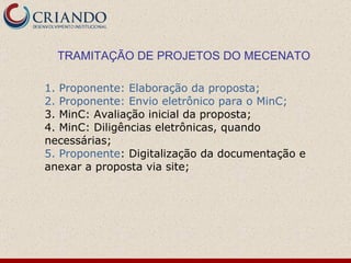 TRAMITAÇÃO DE PROJETOS DO MECENATO 1. Proponente: Elaboração da proposta; 2. Proponente: Envio eletrônico para o MinC; 3. MinC: Avaliação inicial da proposta; 4. MinC: Diligências eletrônicas, quando necessárias; 5. Proponente : Digitalização da documentação e anexar a proposta via site; 