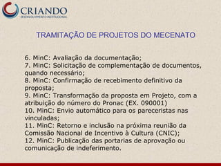 TRAMITAÇÃO DE PROJETOS DO MECENATO 6. MinC: Avaliação da documentação; 7. MinC: Solicitação de complementação de documentos, quando necessário; 8. MinC: Confirmação de recebimento definitivo da proposta; 9. MinC: Transformação da proposta em Projeto, com a atribuição do número do Pronac (EX. 090001) 10. MinC: Envio automático para os pareceristas nas vinculadas; 11. MinC: Retorno e inclusão na próxima reunião da Comissão Nacional de Incentivo à Cultura (CNIC); 12. MinC: Publicação das portarias de aprovação ou comunicação de indeferimento. 