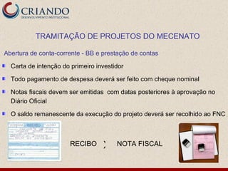 Abertura de conta-corrente - BB e prestação de contas Carta de intenção do primeiro investidor  Todo pagamento de despesa deverá ser feito com cheque nominal  Notas fiscais devem ser emitidas  com datas posteriores à aprovação no Diário Oficial O saldo remanescente da execução do projeto deverá ser recolhido ao FNC TRAMITAÇÃO DE PROJETOS DO MECENATO RECIBO NOTA FISCAL X 
