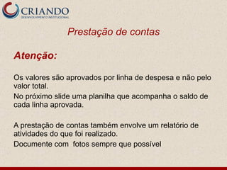Prestação de contas Atenção: Os valores são aprovados por linha de despesa e não pelo valor total. No próximo slide uma planilha que acompanha o saldo de cada linha aprovada. A prestação de contas também envolve um relatório de atividades do que foi realizado.  Documente com  fotos sempre que possível 