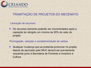 Liberação de recursos Os recursos somente poderão ser movimentados após a captação ter atingido um mínimo de 20% do valor do projeto  Prorrogação, redução e complementação de verbas Qualquer mudança que se pretenda promover no projeto depois de aprovado pelo MinC deverá ser previamente requerida junto à Secretaria de Fomento e Incentivo à Cultura TRAMITAÇÃO DE PROJETOS DO MECENATO 
