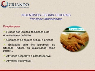 Doações para  Fundos dos Direitos da Criança e do Adolescente e do Idoso Operações de caráter cultural e artístico Entidades sem fins lucrativos, de Utilidade Pública ou qualificadas como OSCIPs Atividade desportiva e paradesportiva Atividade audiovisual INCENTIVOS FISCAIS FEDERAIS Principais Modalidades 