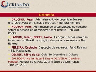 DRUCKER, Peter.  Administração de organizações sem fins lucrativos: principios e práticas – Editora Pioneira. HUDSON, Mike.  Administrando organizações do terceiro setor: o desafio de administrar sem receita – Makron Books. LANDIM, leilah; BERES, Neide.  As organizações sem fins lucrativos no Brasil: ocupação, despesas e recursos – Nau Editora PEREIRA, Custódio.   Captação de recursos, Fund Raising – Ed. Mackenzie. CESNIK, Fábio de Sá.  Guia do Incentivo à Cultura BARBOSA, Maria Nazaré Lins e OLIVEIRA, Carolina Felippe .  Manual de ONGs, Guia Prático de Orientação Jurídica, 2001 Bibliografia 