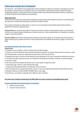 Como doar através da Lei Rouanet? 
A Lei Rouanet – Nº 8.313/91 foi promulgada pelo Governo Federal em 1991 para incentivar a aplicação de recursos de empresas e pessoas físicas em projetos culturais. A lei possibilita o abatimento de 4% do Imposto de Renda devido pelas empresas e 6% da pessoa física. Somente projetos aprovados pelo Ministério da Cultura e publicados no Diário Oficial são contemplados por este benefício. 
Quem pode doar? 
Toda Pessoa Física (que faça a Declaração Completa) ou Empresa (que seja tributada com base no Lucro Real) pode doar parte de seu Imposto de Renda para o projeto do Projeto Arrastão. 
Para projetos aprovadas no artigo 18 da Lei, como é o caso dos projetos apresentados pelo Projeto Arrastão, o abatimento funciona da seguinte forma: 
Pessoas Físicas que realizam declaração de imposto de renda no modelo completo podem aplicar na Lei Rouantet até 6% do seu imposto devido estimado para o próximo exercício. O valor aplicado deverá ser abatido do montante a pagar no exercício de 2014. Pessoas Jurídicas que realizam declaração do IR pelo lucro real podem aplicar na Lei Rouanet até 4% do imposto a pagar estimado para o próximo exercício. O valor aplicado deverá ser abatido do montante a pagar no exercício de 2014. 
Para fazer uma doação, siga o passo a passo: 
Pessoa Física: 
1 ) Pergunte ao seu contador o valor do imposto que você deverá pagar. 
2 ) Calcule o montante de 6% do valor do imposto devido para destinar ao projeto. Neste primeiro momento, o valor será desembolsado, e deverá ser repassado ao projeto até o último dia útil do ano. 
3 ) Deposite este valor na conta única do projeto que está aprovado na Lei, que é vinculada ao Ministério da Cultura. 
4 ) O Projeto Arrastão enviará para você, um recibo oficial do Ministério da Cultura referente ao valor da doação. 
5 ) Guarde o recibo. 
6 ) No seu formulário do Imposto de Renda, lance o valor doado no seguinte campo: 
- campo Valor pago: informe o valor efetivamente pago 
- campo Parcela não dedutível/Valor reembolsado: deixe em branco. 
7 ) Na ficha Pagamentos e Doações Efetuados, informe o nome da entidade beneficiada (Arrastão Movimento de Promoção Humana), seu CNPJ (43.082.197/0001-68) e o valor pago. 
8 ) Desta forma, você obterá a dedução fiscal (100% do valor investido). 
Para falar com o Projeto Arrastão ligue (11) 5843-3366 com envie e-mail para arrastao@arrastao.org.br 
Projetos aprovados pelo Projeto Arrastão na Lei Rouanet: 
 Coletivo Jovens Artistas; 
 Grupo de Teatro Quereres. 
 