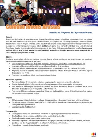 CCoolleettiivvoo JJoovveennss AArrttiissttaass 
Inserido no Programa de Empreendedorismo 
Resumo 
A proposta do Coletivo de Jovens Artistas é desenvolver diálogos sobre a urbanidade e questões sociais inerentes a isso, por meio do ensino das artes visuais. Serão realizadas, ao longo do ano, oficinas gratuitas para jovens nos finais de semana na sede do Projeto Arrastão. Como resultado das oficinas serão propostas intervenções apresentadas por esses jovens em territórios diferentes da cidade de São Paulo como Zona Norte (Brasilândia), Zona Leste (Pantanal), Zona Oeste (Região Central) e Zona Sul (Campo Limpo) de São Paulo. A ideia principal das intervenções é promover a multiplicação da arte, ocupar o espaço urbano da cidade e permitir o debate e a construção de uma consciência crítica da população por meio da arte. 
Objetivo 
Ampliar o senso crítico coletivo por meio de exercício da arte urbana com jovens que se encontram em condições socialmente vulneráveis da cidade de São Paulo. 
 Capacitar jovens nas técnicas de grafite, monotipia, xilogravura, serigrafia e construções de arte 3D. 
 Jovens atendidos pelo projeto se tornem produtores de obras de arte urbana. 
 Promover debates sobre questões subjetivas inerentes às condições sociais da cidade de São Paulo. 
 Ampliar o alcance do trabalho artístico do Coletivo de Jovens Artistas do Projeto Arrastão em outras regiões da cidade de São Paulo. 
 Promover a ocupação da cidade com intervenções artísticas. 
Resultados esperados 
 Apresentações de 40 intervenções artísticas propostas pelos jovens em ambientes urbanos. 
 Realização de 40 debates referentes às questões sociais nas regiões contempladas pelo projeto. 
 Pelo menos 40 intervenções artísticas do Coletivo de Jovens Artistas do Arrastão realizadas em 4 Zonas diferentes da cidade de São Paulo (Norte, Leste, Oeste e Sul). 
 Pelo menos 40 intervenções de ocupação artística, em órgãos públicos (como CEUs e bibliotecas) de regiões da cidade contempladas pelo projeto. 
Impacto 
 800 pessoas participando de intervenções artísticas na cidade e debates e 8 jovens em oficinas artísticas. 
 Duração do projeto: 10 meses (de 02/03/2015 a 04/01/2016) dividido nas fases de Pré-produção, Produção/ Execução e Prestação de contas. 
 Valor do Projeto: R$ 185.374,40 
Contrapartidas 
 Divulgação da marca nos Relatórios de atividades da organização e em relatórios trimestrais. 
 Divulgação da marca em nosso website e mídias sociais da organização. 
 Divulgação das iniciativas patrocinadas na imprensa. 
 Inclusão da logomarca em todos os materiais de divulgação (convites, cartazes, folders, internet, anúncios). 
 Cessão de uso das imagens das obras de arte em materiais do patrocinador. 
 Produção de 1 modelo de camiseta personalizada. 
 