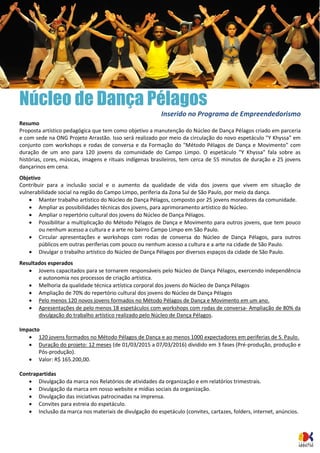 Núcleo de Dança Pélagos 
Inserido no Programa de Empreendedorismo 
Resumo 
Proposta artístico pedagógica que tem como objetivo a manutenção do Núcleo de Dança Pélagos criado em parceria e com sede na ONG Projeto Arrastão. Isso será realizado por meio da circulação do novo espetáculo "Y Khyssa" em conjunto com workshops e rodas de conversa e da Formação do "Método Pélagos de Dança e Movimento" com duração de um ano para 120 jovens da comunidade do Campo Limpo. O espetáculo "Y Khyssa" fala sobre as histórias, cores, músicas, imagens e rituais indígenas brasileiros, tem cerca de 55 minutos de duração e 25 jovens dançarinos em cena. 
Objetivo 
Contribuir para a inclusão social e o aumento da qualidade de vida dos jovens que vivem em situação de vulnerabilidade social na região do Campo Limpo, periferia da Zona Sul de São Paulo, por meio da dança. 
 Manter trabalho artístico do Núcleo de Dança Pélagos, composto por 25 jovens moradores da comunidade. 
 Ampliar as possibilidades técnicas dos jovens, para aprimoramento artístico do Núcleo. 
 Ampliar o repertório cultural dos jovens do Núcleo de Dança Pélagos. 
 Possibilitar a multiplicação do Método Pélagos de Dança e Movimento para outros jovens, que tem pouco ou nenhum acesso a cultura e a arte no bairro Campo Limpo em São Paulo. 
 Circular apresentações e workshops com rodas de conversa do Núcleo de Dança Pélagos, para outros públicos em outras periferias com pouco ou nenhum acesso a cultura e a arte na cidade de São Paulo. 
 Divulgar o trabalho artístico do Núcleo de Dança Pélagos por diversos espaços da cidade de São Paulo. 
Resultados esperados 
 Jovens capacitados para se tornarem responsáveis pelo Núcleo de Dança Pélagos, exercendo independência e autonomia nos processos de criação artística. 
 Melhoria da qualidade técnica artística corporal dos jovens do Núcleo de Dança Pélagos 
 Ampliação de 70% do repertório cultural dos jovens do Núcleo de Dança Pélagos 
 Pelo menos 120 novos jovens formados no Método Pélagos de Dança e Movimento em um ano. 
 Apresentações de pelo menos 18 espetáculos com workshops com rodas de conversa- Ampliação de 80% da divulgação do trabalho artístico realizado pelo Núcleo de Dança Pélagos. 
Impacto 
 120 jovens formados no Método Pélagos de Dança e ao menos 1000 expectadores em periferias de S. Paulo. 
 Duração do projeto: 12 meses (de 01/03/2015 a 07/03/2016) dividido em 3 fases (Pré-produção, produção e Pós-produção). 
 Valor: R$ 165.200,00. 
Contrapartidas 
 Divulgação da marca nos Relatórios de atividades da organização e em relatórios trimestrais. 
 Divulgação da marca em nosso website e mídias sociais da organização. 
 Divulgação das iniciativas patrocinadas na imprensa. 
 Convites para estreia do espetáculo. 
 Inclusão da marca nos materiais de divulgação do espetáculo (convites, cartazes, folders, internet, anúncios.  