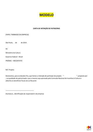 MODELO 
CARTA DE INTENÇÃO DE PATROCÍNIO 
(PAPEL TIMBRADO DA EMPRESA) 
São Paulo, de de 2014. 
Ao 
Ministério da Cultura 
Governo Federal – Brasil 
PRONAC – MECENTATO 
Ref. Projeto: 
Declaramos, para os devidos fins, que temos a intenção de participar do projeto “ ”, proposto por , na qualidade de patrocinador caso o mesmo seja aprovado pela Comissão Nacional de Incentivo à Cultura e obtenha os benefícios fiscais da Lei Rouanet. 
_________________________________ 
Assinatura , identificação do responsável e da empresa 
