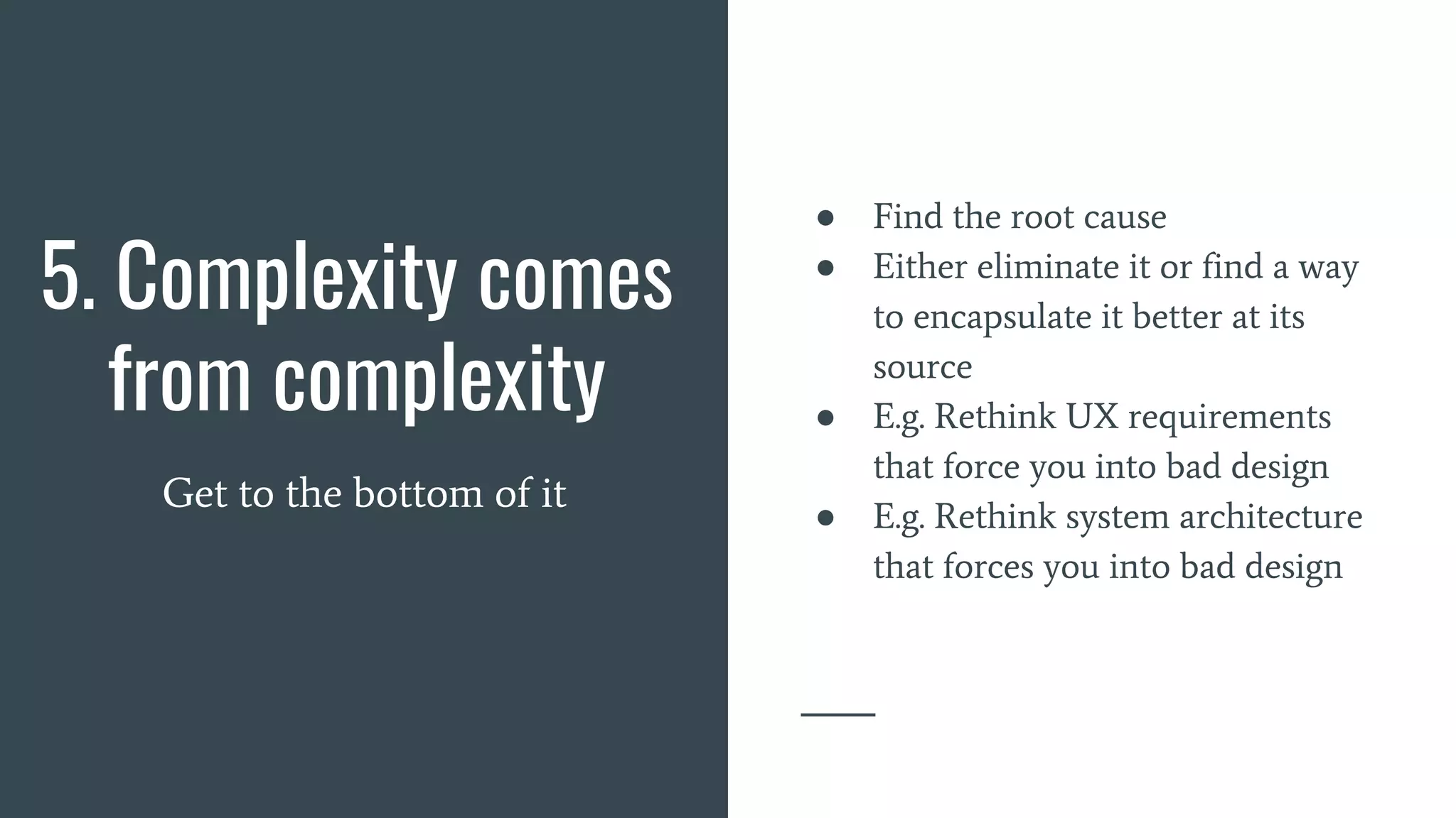 5. Complexity comes
from complexity
Get to the bottom of it
● Find the root cause
● Either eliminate it or find a way
to encapsulate it better at its
source
● E.g. Rethink UX requirements
that force you into bad design
● E.g. Rethink system architecture
that forces you into bad design
 