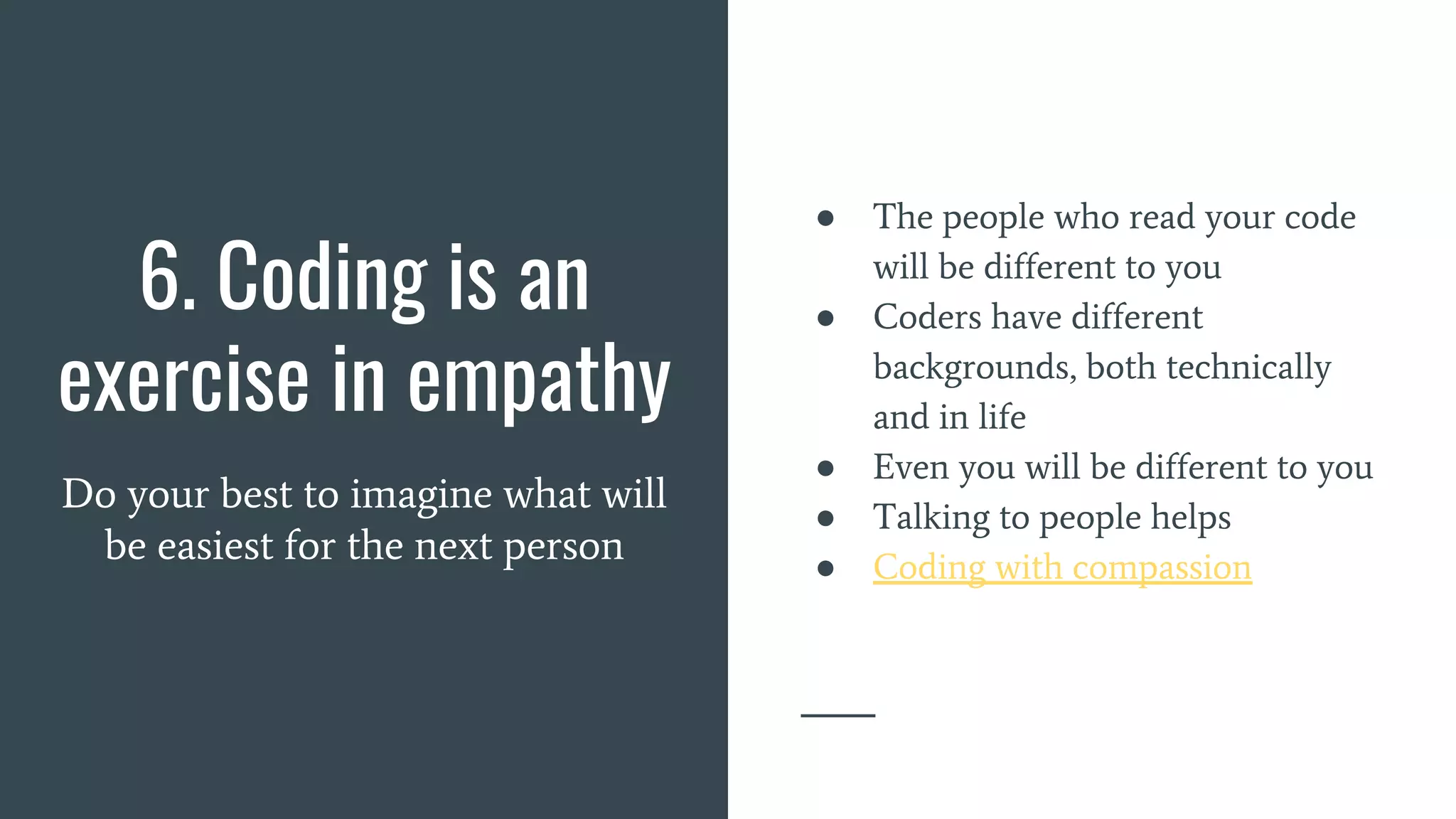 6. Coding is an
exercise in empathy
Do your best to imagine what will
be easiest for the next person
● The people who read your code
will be different to you
● Coders have different
backgrounds, both technically
and in life
● Even you will be different to you
● Talking to people helps
● Coding with compassion
 