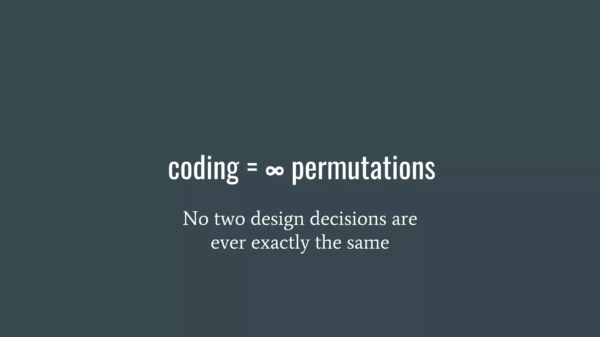 coding = ∞ permutations
No two design decisions are
ever exactly the same
 