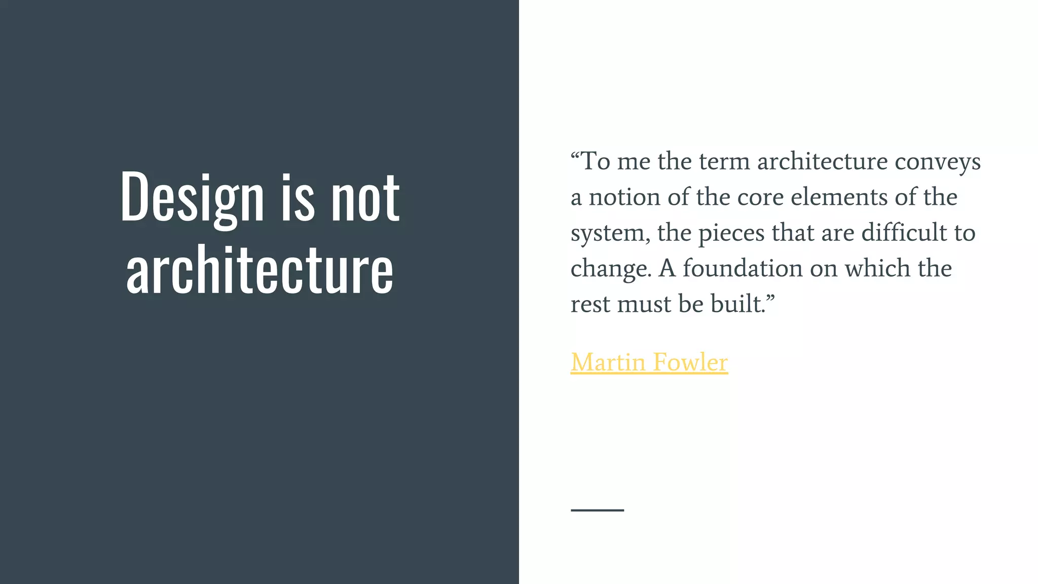 Design is not
architecture
“To me the term architecture conveys
a notion of the core elements of the
system, the pieces that are difficult to
change. A foundation on which the
rest must be built.”
Martin Fowler
 