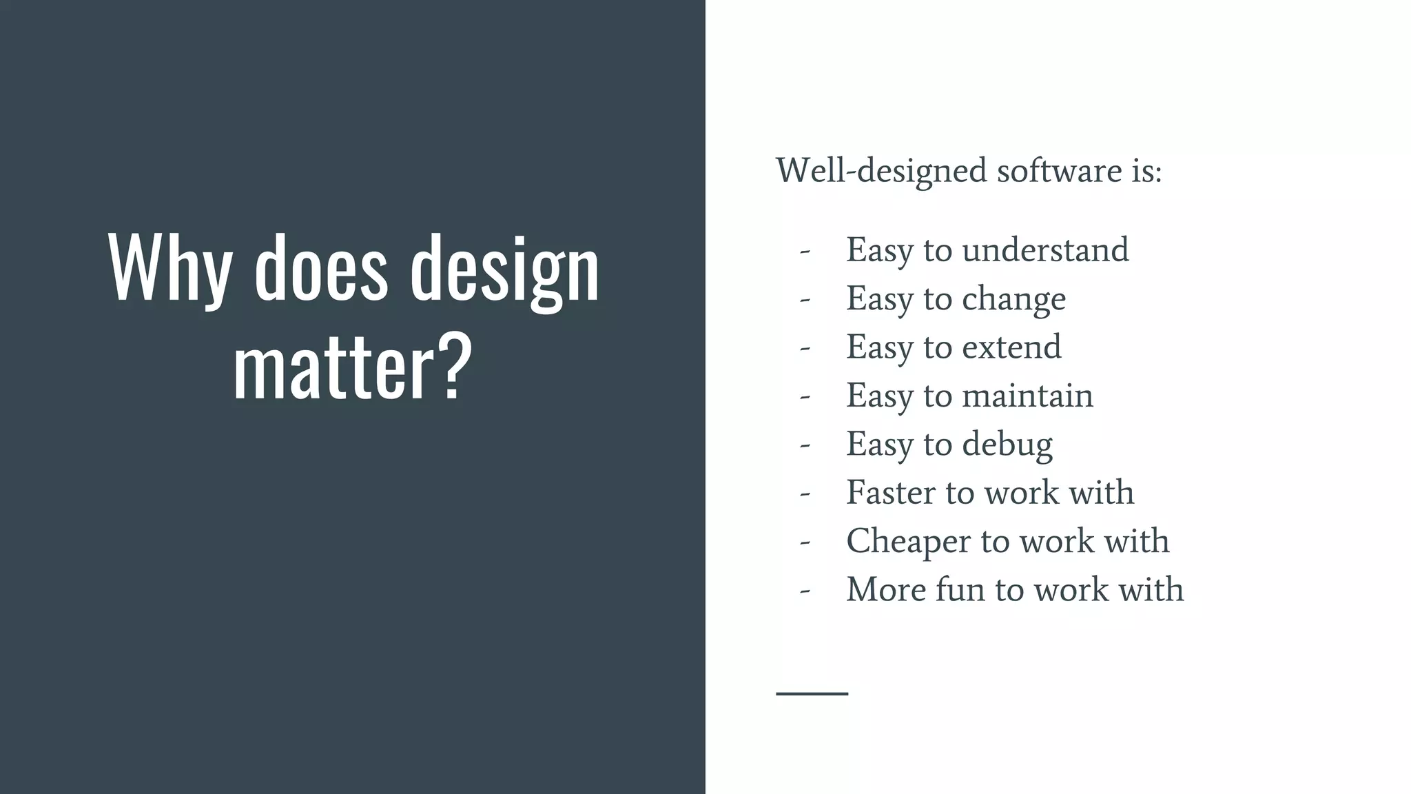Why does design
matter?
Well-designed software is:
- Easy to understand
- Easy to change
- Easy to extend
- Easy to maintain
- Easy to debug
- Faster to work with
- Cheaper to work with
- More fun to work with
 